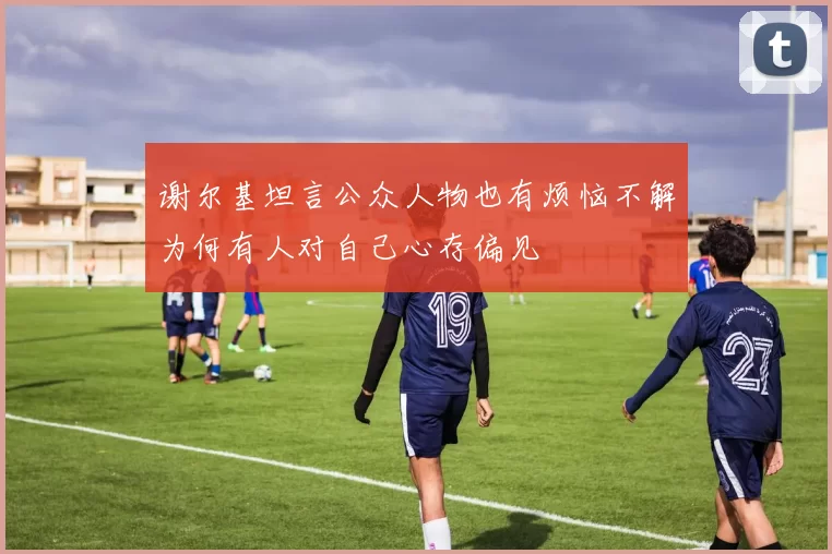 谢尔基坦言公众人物也有烦恼不解为何有人对自己心存偏见