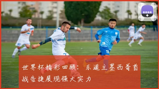 世界杯精彩回顾:东道主墨西哥首战告捷展现强大实力