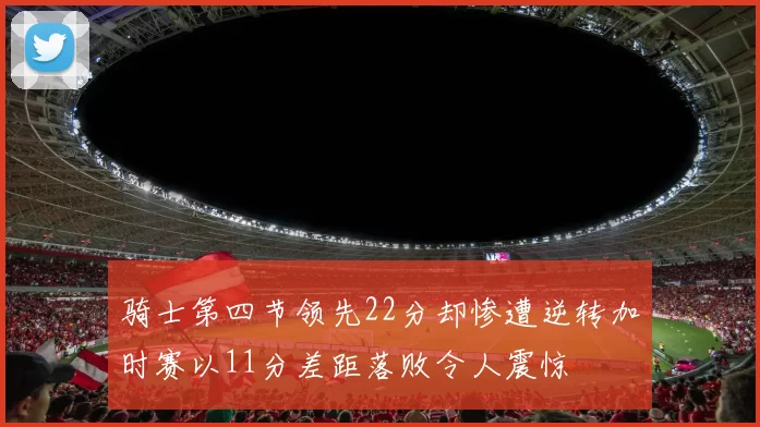 骑士第四节领先22分却惨遭逆转加时赛以11分差距落败令人震惊