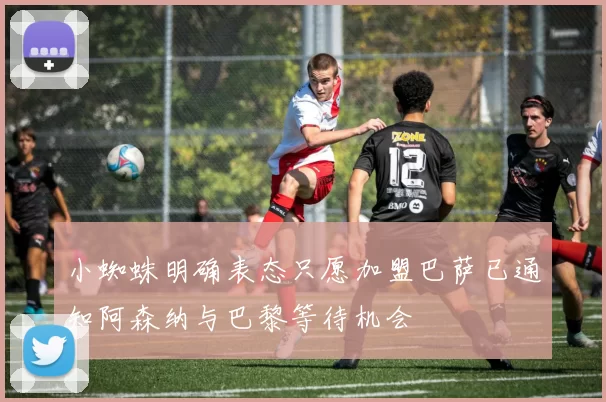 小蜘蛛明确表态只愿加盟巴萨已通知阿森纳与巴黎等待机会