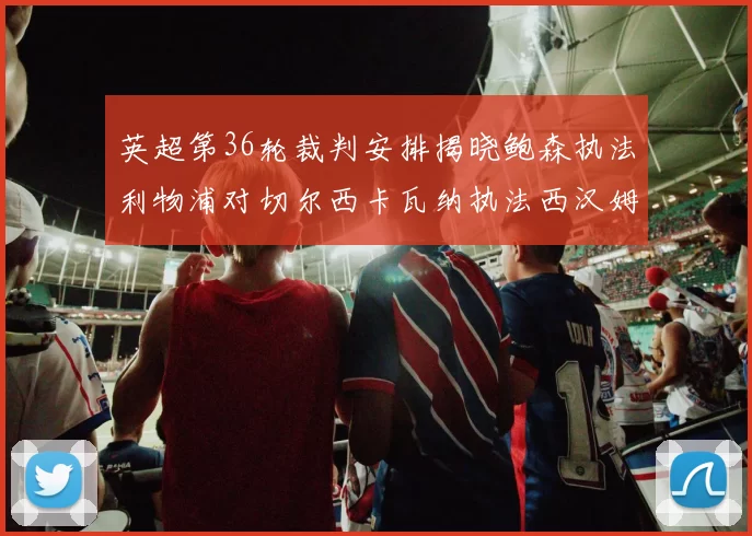 英超第36轮裁判安排揭晓鲍森执法利物浦对切尔西卡瓦纳执法西汉姆对阿森纳