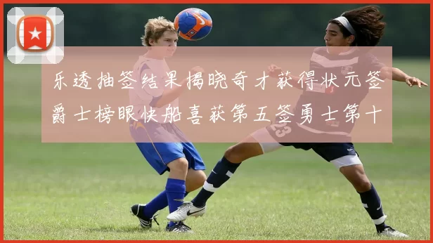 乐透抽签结果揭晓奇才获得状元签爵士榜眼快船喜获第五签勇士第十一雷霆第十二
