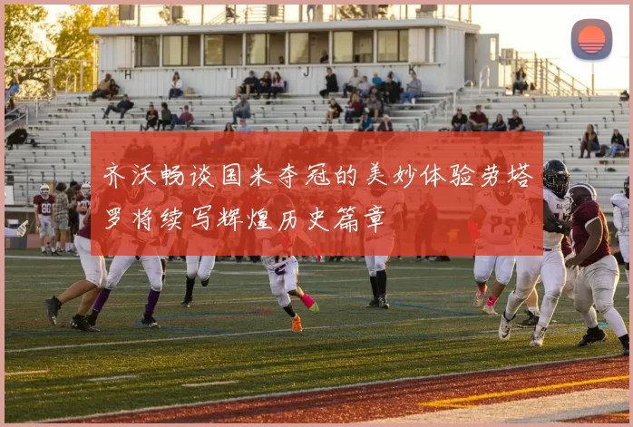 齐沃畅谈国米夺冠的美妙体验劳塔罗将续写辉煌历史篇章