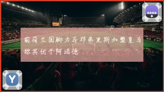 前荷兰国脚力荐邓弗里斯加盟皇马称其优于阿诺德
