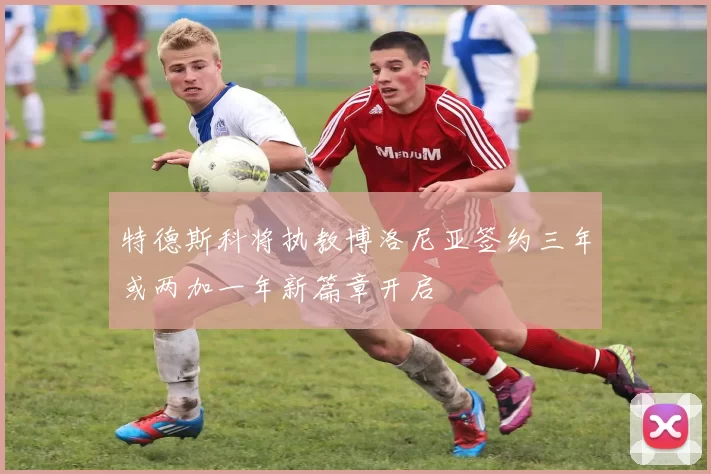 特德斯科将执教博洛尼亚签约三年或两加一年新篇章开启