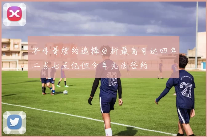 字母哥续约选择分析最高可达四年二点七五亿但今年无法签约