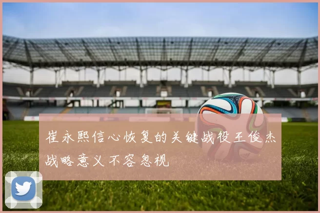 崔永熙信心恢复的关键战役王俊杰战略意义不容忽视