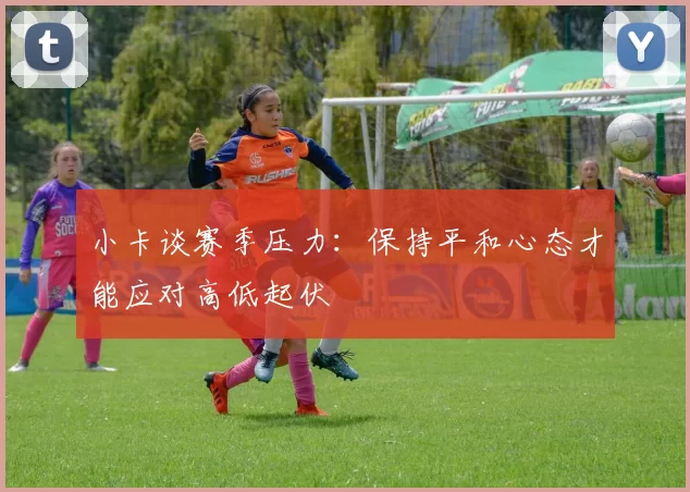 小卡谈赛季压力：保持平和心态才能应对高低起伏