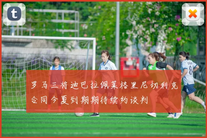 罗马三将迪巴拉佩莱格里尼切利克合同今夏到期期待续约谈判