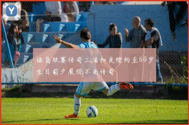 福岛联赛传奇三浦知良续约至60岁生日前夕展现不老传奇