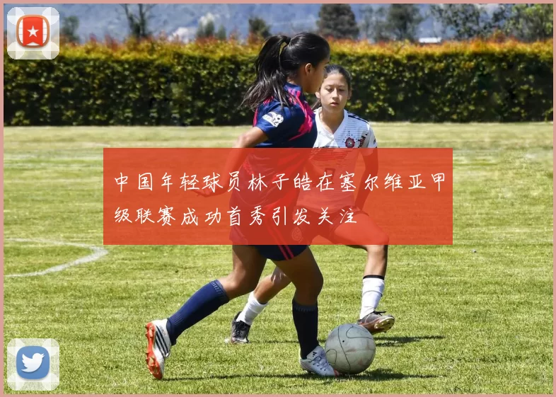 中国年轻球员林子皓在塞尔维亚甲级联赛成功首秀引发关注