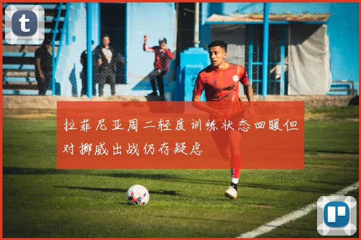 拉菲尼亚周二轻度训练状态回暖但对挪威出战仍存疑虑