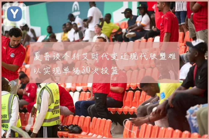 夏普谈乔科艾时代变迁现代联盟难以实现单场30次投篮