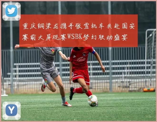 重庆铜梁龙携手张雪机车共赴国安赛前大屏观赛WSBK梦幻联动盛宴