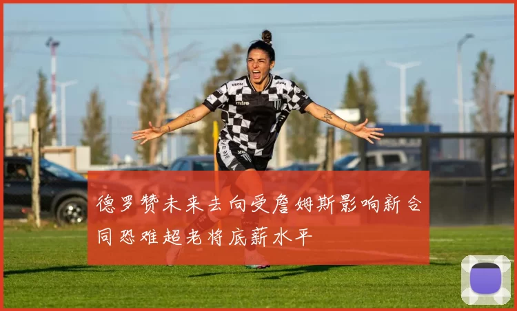 德罗赞未来去向受詹姆斯影响新合同恐难超老将底薪水平